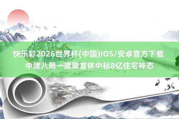 快乐彩2026世界杯(中国)IOS/安卓官方下载 中建八局一建聚首体中标8亿住宅神态