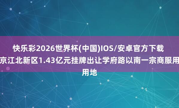 快乐彩2026世界杯(中国)IOS/安卓官方下载 南京江北新区1.43亿元挂牌出让学府路以南一宗商服用地