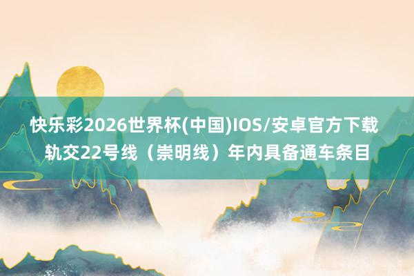 快乐彩2026世界杯(中国)IOS/安卓官方下载 轨交22号线（崇明线）年内具备通车条目