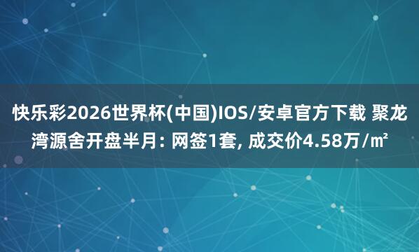 快乐彩2026世界杯(中国)IOS/安卓官方下载 聚龙湾源舍开盘半月: 网签1套， 成交价4.58万/㎡