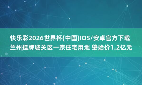 快乐彩2026世界杯(中国)IOS/安卓官方下载 兰州挂牌城关区一宗住宅用地 肇始价1.2亿元