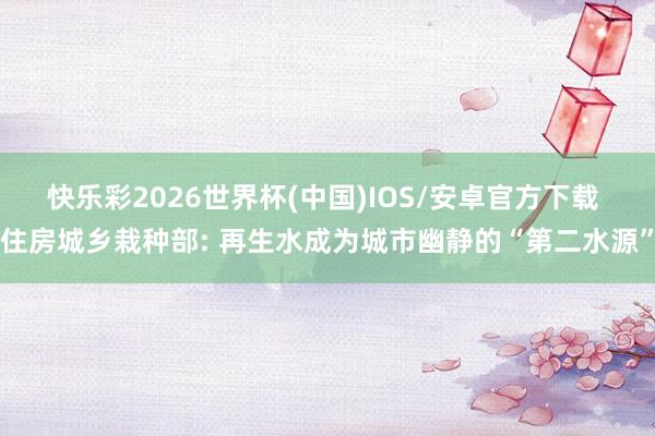 快乐彩2026世界杯(中国)IOS/安卓官方下载 住房城乡栽种部: 再生水成为城市幽静的“第二水源”