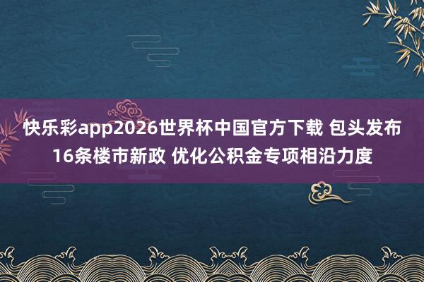 快乐彩app2026世界杯中国官方下载 包头发布16条楼市新政 优化公积金专项相沿力度