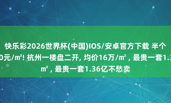 快乐彩2026世界杯(中国)IOS/安卓官方下载 半个月加价9300元/㎡! 杭州一楼盘二开, 均价16万/㎡ , 最贵一套1.36亿不愁卖