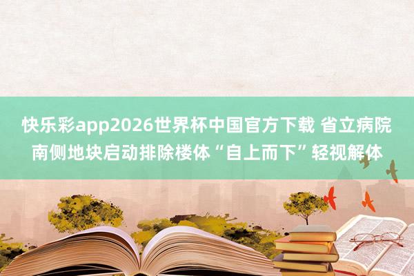 快乐彩app2026世界杯中国官方下载 省立病院南侧地块启动排除楼体“自上而下”轻视解体