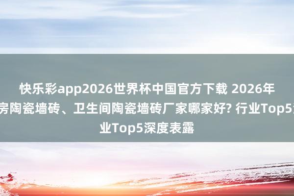 快乐彩app2026世界杯中国官方下载 2026年5月份厨房陶瓷墙砖、卫生间陶瓷墙砖厂家哪家好? 行业Top5深度表露
