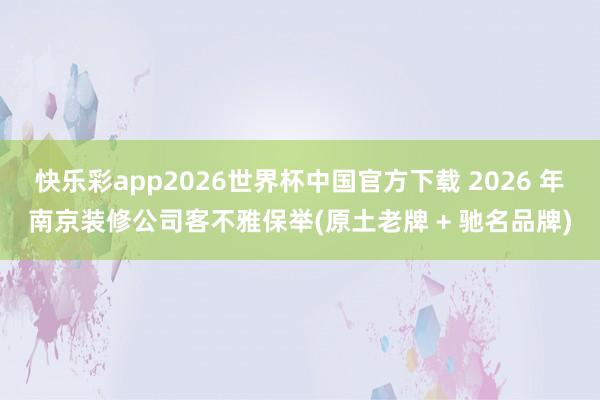 快乐彩app2026世界杯中国官方下载 2026 年南京装修公司客不雅保举(原土老牌 + 驰名品牌)