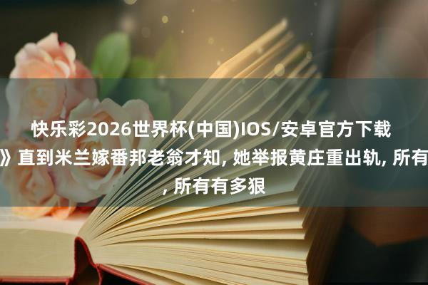 快乐彩2026世界杯(中国)IOS/安卓官方下载 《主角》直到米兰嫁番邦老翁才知， 她举报黄庄重出轨， 所有有多狠