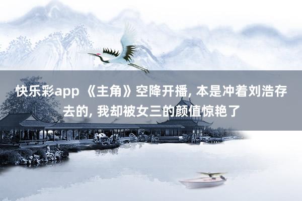 快乐彩app 《主角》空降开播， 本是冲着刘浩存去的， 我却被女三的颜值惊艳了
