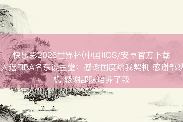 快乐彩2026世界杯(中国)IOS/安卓官方下载 王治郅谈入选FIBA名东谈主堂:感谢国度给我契机 感谢部队培养了我