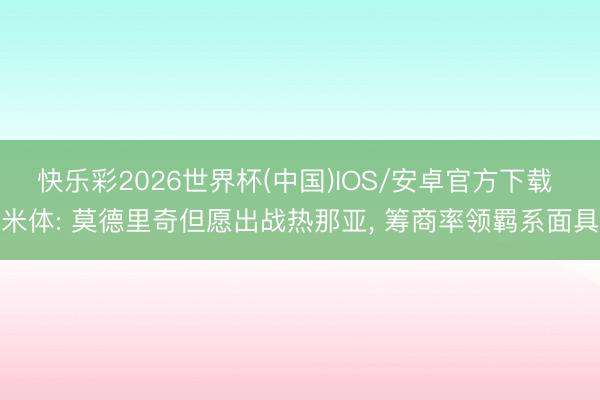 快乐彩2026世界杯(中国)IOS/安卓官方下载 米体: 莫德里奇但愿出战热那亚, 筹商率领羁系面具