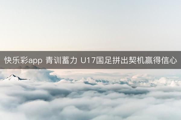 快乐彩app 青训蓄力 U17国足拼出契机赢得信心