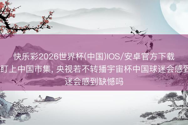 快乐彩2026世界杯(中国)IOS/安卓官方下载 宇宙杯盯上中国市集， 央视若不转播宇宙杯中国球迷会感到缺憾吗