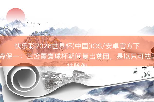 快乐彩2026世界杯(中国)IOS/安卓官方下载 森保一:三笘薰寰球杯期间复出贫困,是以只可祛除他