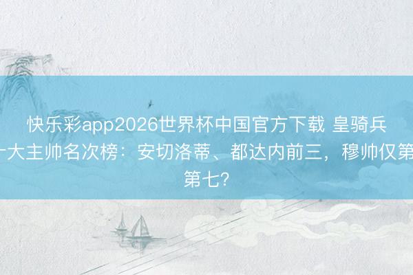 快乐彩app2026世界杯中国官方下载 皇骑兵史十大主帅名次榜：安切洛蒂、都达内前三，穆帅仅第七？