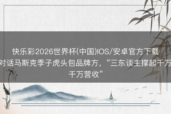 快乐彩2026世界杯(中国)IOS/安卓官方下载 独家对话马斯克季子虎头包品牌方，“三东谈主撑起千万营收”