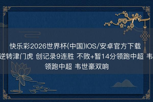快乐彩2026世界杯(中国)IOS/安卓官方下载 蓉城2-1逆转津门虎 创记录9连胜 不败+暂14分领跑中超 韦世豪双响
