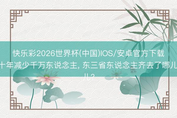 快乐彩2026世界杯(中国)IOS/安卓官方下载 十年减少千万东说念主， 东三省东说念主齐去了哪儿?