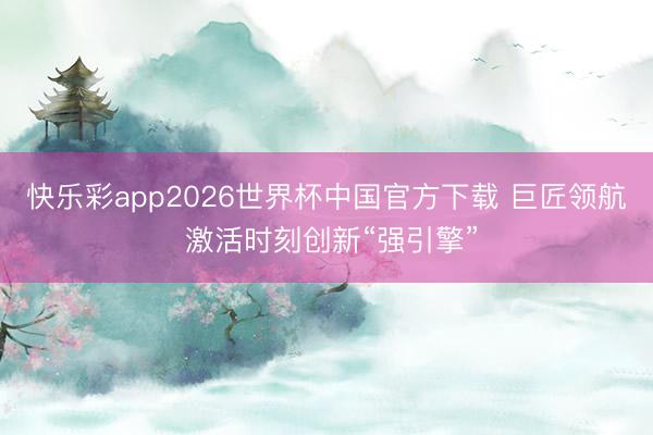 快乐彩app2026世界杯中国官方下载 巨匠领航 激活时刻创新“强引擎”