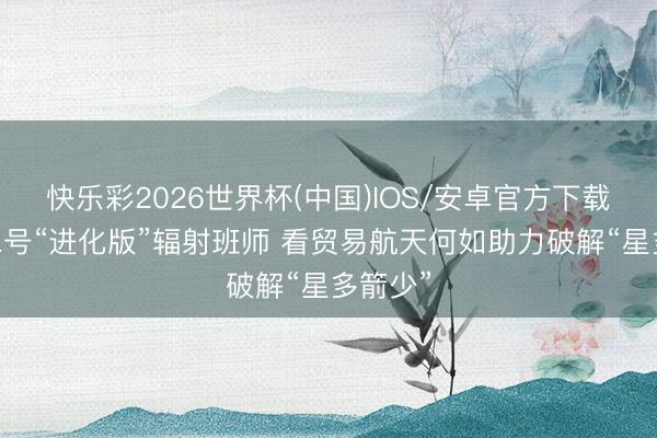 快乐彩2026世界杯(中国)IOS/安卓官方下载 朱雀二号“进化版”辐射班师 看贸易航天何如助力破解“星多箭少”