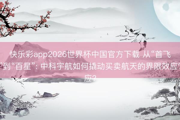 快乐彩app2026世界杯中国官方下载 从“首飞”到“百星”: 中科宇航如何撬动买卖航天的界限效应?