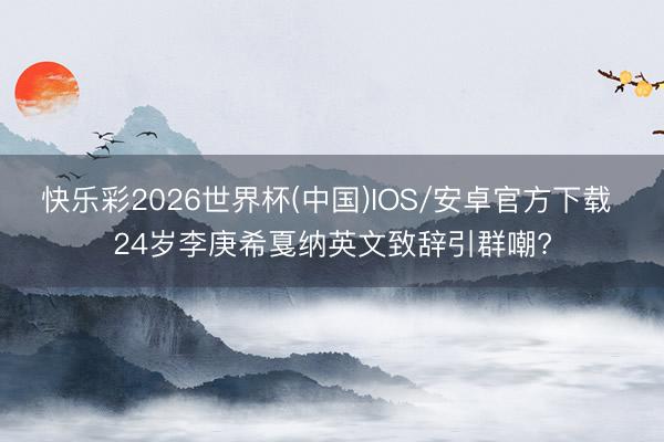 快乐彩2026世界杯(中国)IOS/安卓官方下载 24岁李庚希戛纳英文致辞引群嘲?