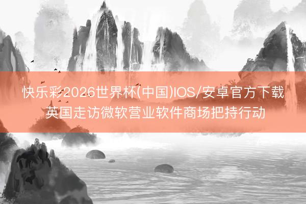 快乐彩2026世界杯(中国)IOS/安卓官方下载 英国走访微软营业软件商场把持行动