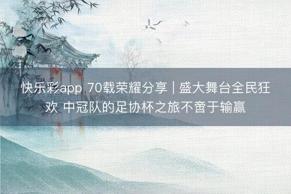 快乐彩app 70载荣耀分享 | 盛大舞台全民狂欢 中冠队的足协杯之旅不啻于输赢