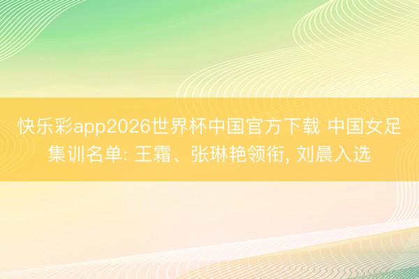 快乐彩app2026世界杯中国官方下载 中国女足集训名单: 王霜、张琳艳领衔， 刘晨入选