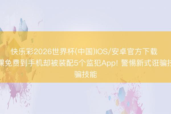 快乐彩2026世界杯(中国)IOS/安卓官方下载 买课免费到手机却被装配5个监犯App! 警惕新式诳骗技能