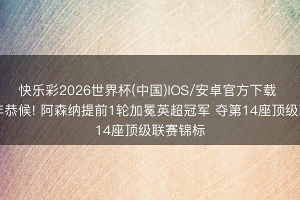 快乐彩2026世界杯(中国)IOS/安卓官方下载 闭幕22年恭候! 阿森纳提前1轮加冕英超冠军 夺第14座顶级联赛锦标