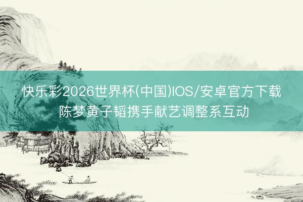 快乐彩2026世界杯(中国)IOS/安卓官方下载 陈梦黄子韬携手献艺调整系互动