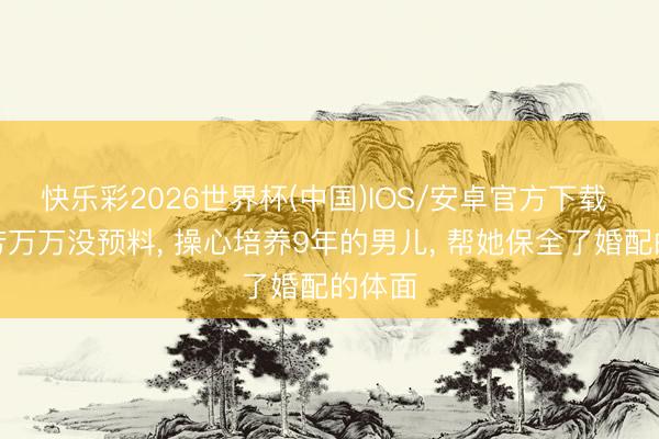 快乐彩2026世界杯(中国)IOS/安卓官方下载 谢杏芳万万没预料， 操心培养9年的男儿， 帮她保全了婚配的体面