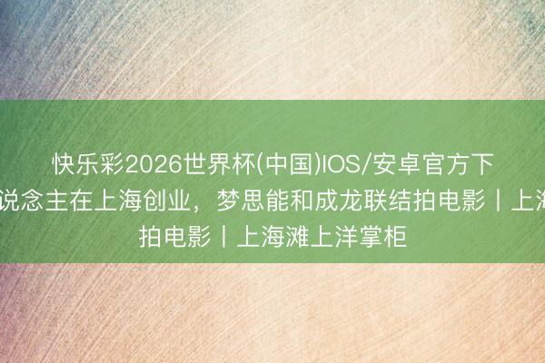 快乐彩2026世界杯(中国)IOS/安卓官方下载 阿根廷东说念主在上海创业,梦思能和成龙联结拍电影丨上海滩上洋掌柜