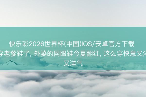 快乐彩2026世界杯(中国)IOS/安卓官方下载 不穿老爹鞋了, 外婆的网眼鞋今夏翻红, 这么穿快意又洋气