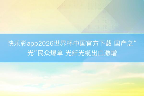快乐彩app2026世界杯中国官方下载 国产之“光”民众爆单 光纤光缆出口激增