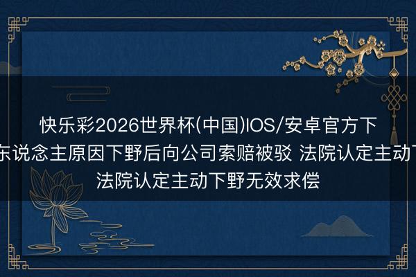 快乐彩2026世界杯(中国)IOS/安卓官方下载 职工签个东说念主原因下野后向公司索赔被驳 法院认定主动下野无效求偿