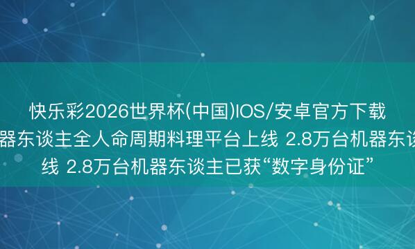 快乐彩2026世界杯(中国)IOS/安卓官方下载 宇宙首个东谈主形机器东谈主全人命周期料理平台上线 2.8万台机器东谈主已获“数字身份证”