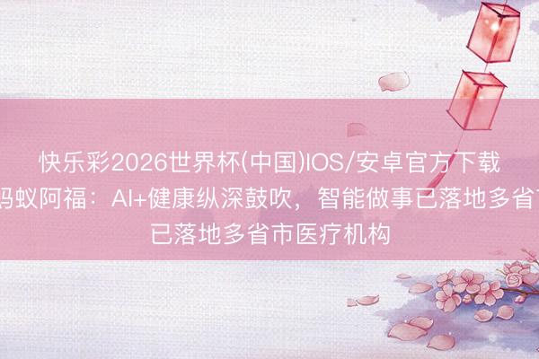 快乐彩2026世界杯(中国)IOS/安卓官方下载 发改委谈蚂蚁阿福：AI+健康纵深鼓吹，智能做事已落地多省市医疗机构