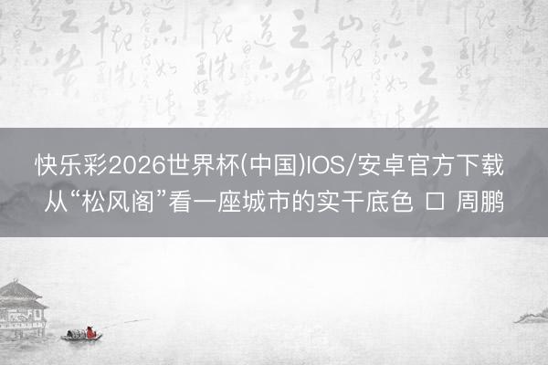 快乐彩2026世界杯(中国)IOS/安卓官方下载 从“松风阁”看一座城市的实干底色 □ 周鹏