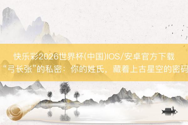快乐彩2026世界杯(中国)IOS/安卓官方下载 “弓长张”的私密：你的姓氏，藏着上古星空的密码