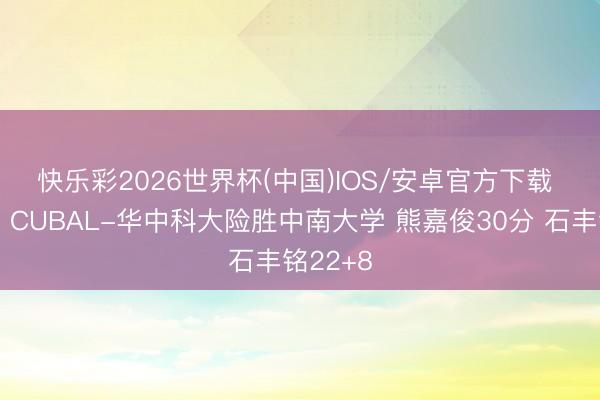 快乐彩2026世界杯(中国)IOS/安卓官方下载 🏀CUBAL-华中科大险胜中南大学 熊嘉俊30分 石丰铭22+8