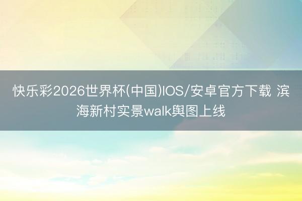 快乐彩2026世界杯(中国)IOS/安卓官方下载 滨海新村实景walk舆图上线️