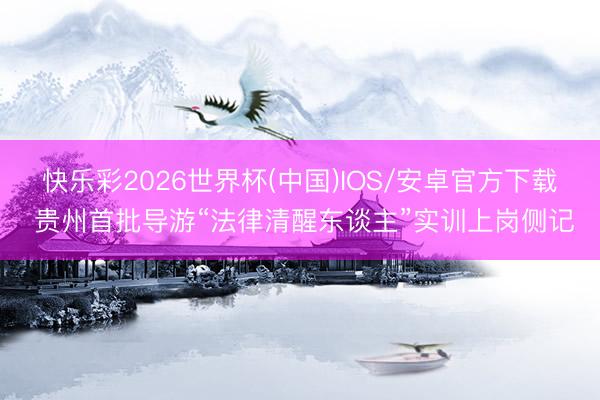 快乐彩2026世界杯(中国)IOS/安卓官方下载 贵州首批导游“法律清醒东谈主”实训上岗侧记