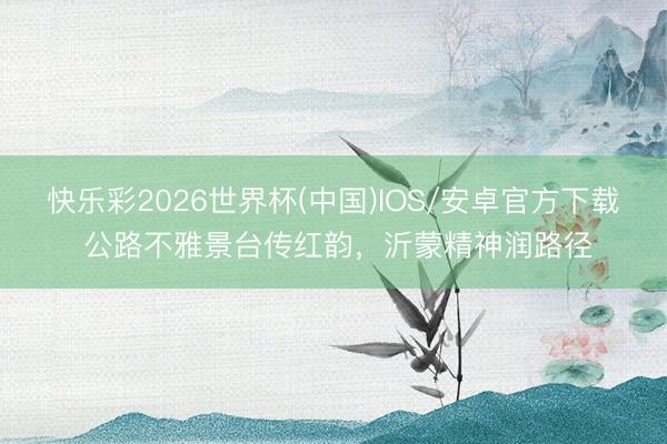 快乐彩2026世界杯(中国)IOS/安卓官方下载 公路不雅景台传红韵，沂蒙精神润路径