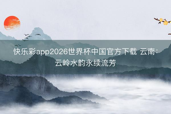 快乐彩app2026世界杯中国官方下载 云南：云岭水韵永续流芳