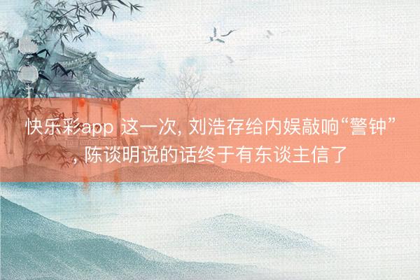 快乐彩app 这一次， 刘浩存给内娱敲响“警钟”， 陈谈明说的话终于有东谈主信了