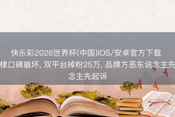 快乐彩2026世界杯(中国)IOS/安卓官方下载 王鹤棣口碑崩坏, 双平台掉粉25万, 品牌方恶东说念主先起诉
