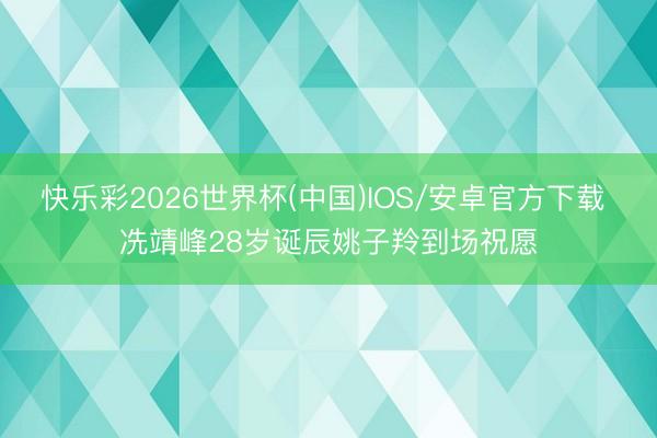 快乐彩2026世界杯(中国)IOS/安卓官方下载 冼靖峰28岁诞辰姚子羚到场祝愿
