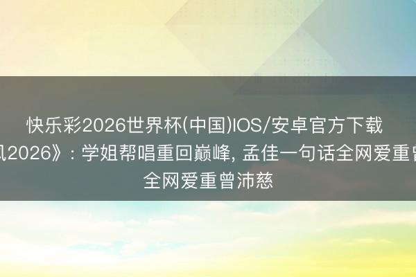 快乐彩2026世界杯(中国)IOS/安卓官方下载 《乘风2026》: 学姐帮唱重回巅峰， 孟佳一句话全网爱重曾沛慈